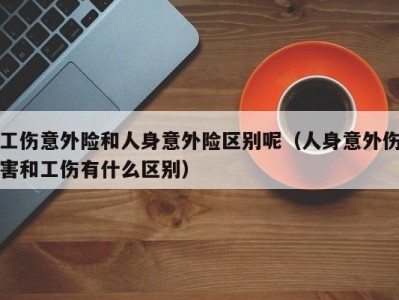 工伤意外险和人身意外险区别呢（人身意外伤害和工伤有什么区别）