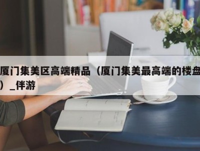 厦门集美区高端精品（厦门集美最高端的楼盘）_伴游