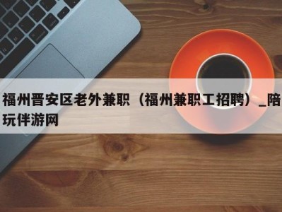 福州晋安区老外兼职（福州兼职工招聘）_陪玩伴游网