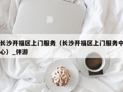 长沙开福区上门服务（长沙开福区上门服务中心）_伴游