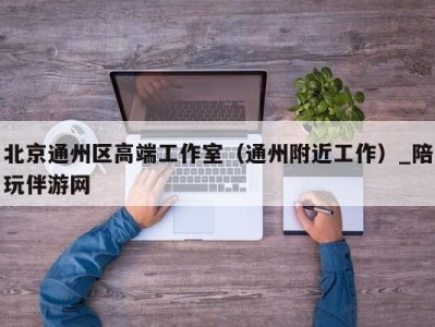 北京通州区高端工作室（通州附近工作）_陪玩伴游网