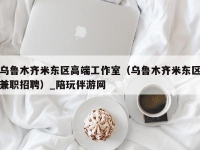 乌鲁木齐米东区高端工作室（乌鲁木齐米东区兼职招聘）_陪玩伴游网