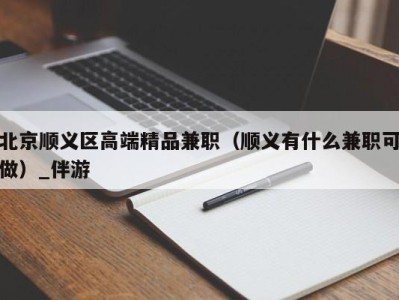 北京顺义区高端精品兼职（顺义有什么兼职可做）_伴游