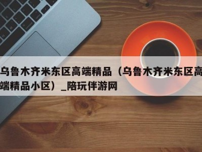 乌鲁木齐米东区高端精品（乌鲁木齐米东区高端精品小区）_陪玩伴游网