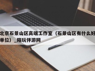 北京石景山区高端工作室（石景山区有什么好单位）_陪玩伴游网