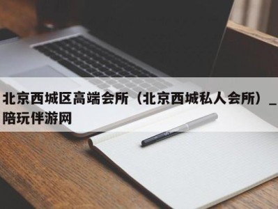 北京西城区高端会所（北京西城私人会所）_陪玩伴游网