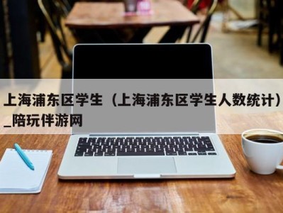 上海浦东区学生（上海浦东区学生人数统计）_陪玩伴游网