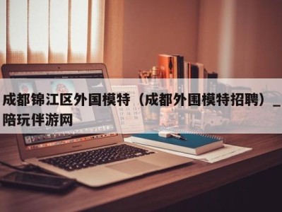 成都锦江区外国模特（成都外围模特招聘）_陪玩伴游网