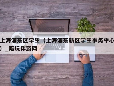 上海浦东区学生（上海浦东新区学生事务中心）_陪玩伴游网